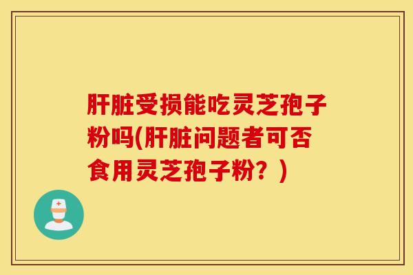 肝脏受损能吃灵芝孢子粉吗(肝脏问题者可否食用灵芝孢子粉？)