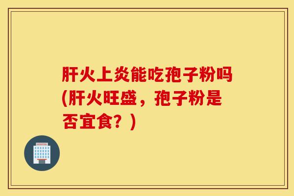 肝火上炎能吃孢子粉吗(肝火旺盛，孢子粉是否宜食？)