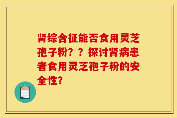 肾综合征能否食用灵芝孢子粉？？探讨肾病患者食用灵芝孢子粉的安全性？