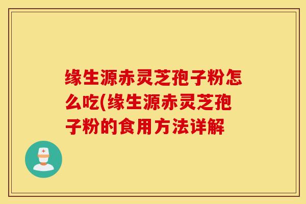 缘生源赤灵芝孢子粉怎么吃(缘生源赤灵芝孢子粉的食用方法详解