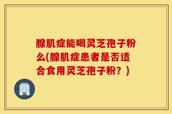 腺肌症能喝灵芝孢子粉么(腺肌症患者是否适合食用灵芝孢子粉？)