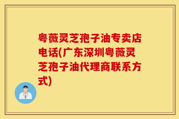 粤薇灵芝孢子油专卖店电话(广东深圳粤薇灵芝孢子油代理商联系方式)