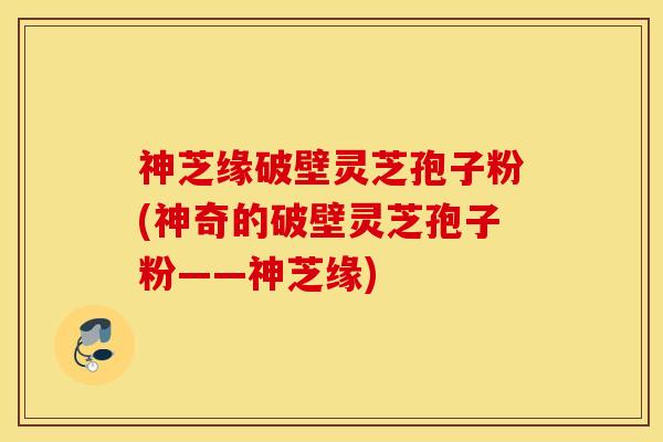 神芝缘破壁灵芝孢子粉(神奇的破壁灵芝孢子粉——神芝缘)