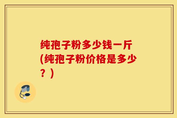 纯孢子粉多少钱一斤 (纯孢子粉价格是多少？)