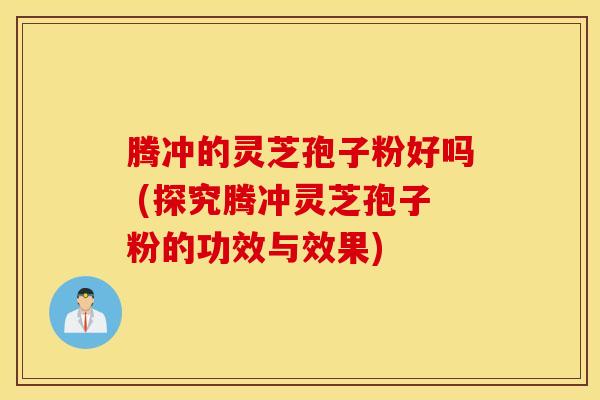 腾冲的灵芝孢子粉好吗 (探究腾冲灵芝孢子粉的功效与效果)