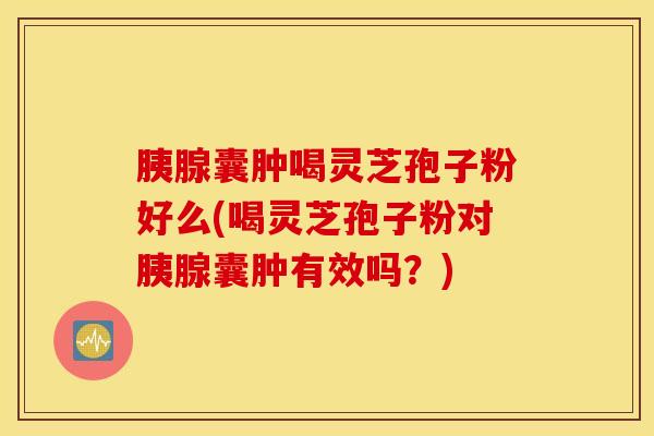 胰腺囊肿喝灵芝孢子粉好么(喝灵芝孢子粉对胰腺囊肿有效吗？)