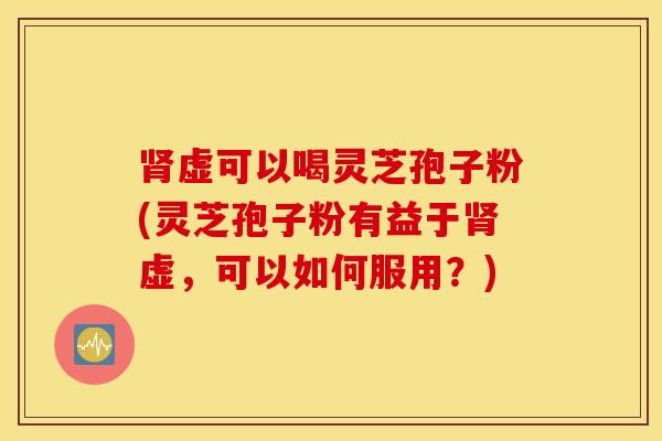 肾虚可以喝灵芝孢子粉(灵芝孢子粉有益于肾虚，可以如何服用？)