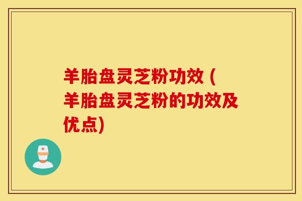 羊胎盘灵芝粉功效 (羊胎盘灵芝粉的功效及优点)