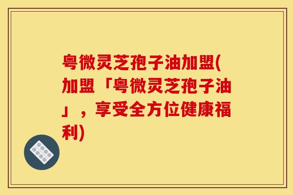粤微灵芝孢子油加盟(加盟「粤微灵芝孢子油」，享受全方位健康福利)