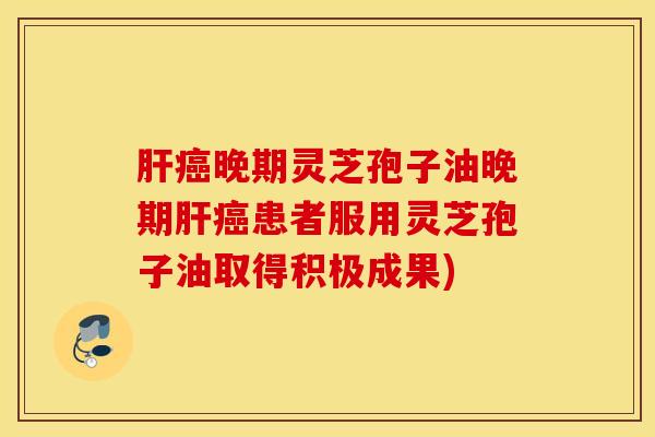 肝癌晚期灵芝孢子油晚期肝癌患者服用灵芝孢子油取得积极成果)