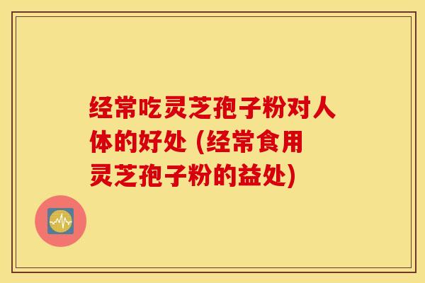 经常吃灵芝孢子粉对人体的好处 (经常食用灵芝孢子粉的益处)