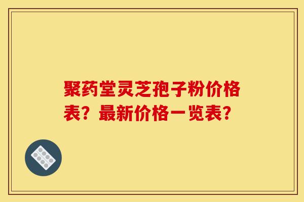 聚药堂灵芝孢子粉价格表？最新价格一览表？