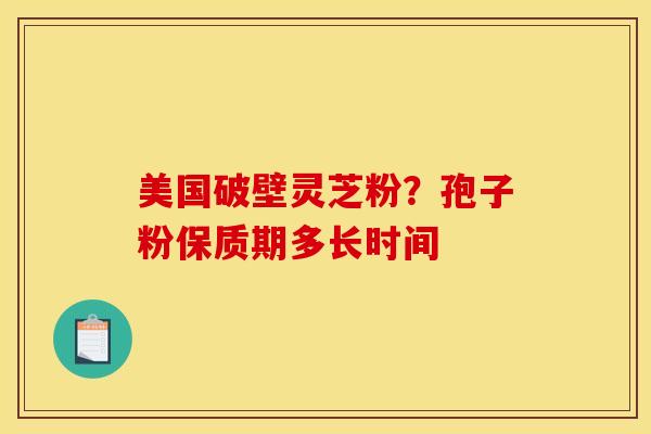 美国破壁灵芝粉？孢子粉保质期多长时间