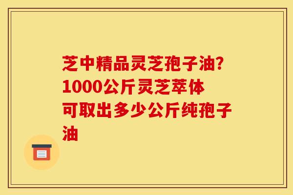 芝中精品灵芝孢子油？1000公斤灵芝萃体可取出多少公斤纯孢子油