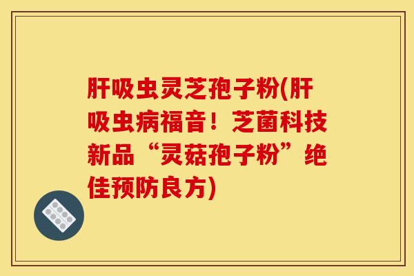 肝吸虫灵芝孢子粉(肝吸虫病福音！芝菌科技新品“灵菇孢子粉”绝佳预防良方)