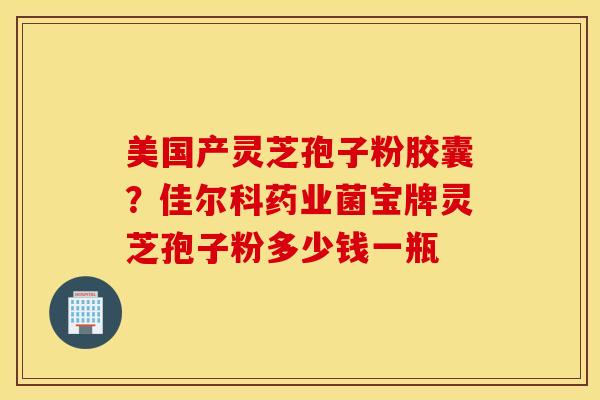 美国产灵芝孢子粉胶囊？佳尔科药业菌宝牌灵芝孢子粉多少钱一瓶