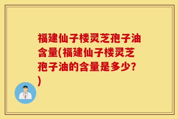 福建仙子楼灵芝孢子油含量(福建仙子楼灵芝孢子油的含量是多少？)