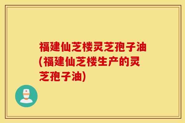 福建仙芝楼灵芝孢子油(福建仙芝楼生产的灵芝孢子油)