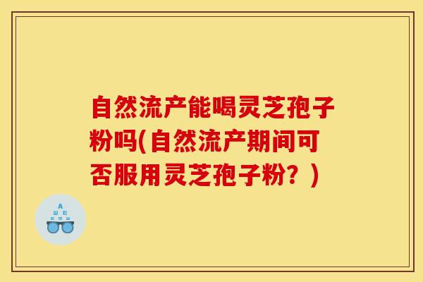 自然流产能喝灵芝孢子粉吗(自然流产期间可否服用灵芝孢子粉？)