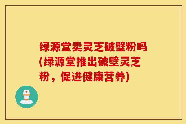 绿源堂卖灵芝破壁粉吗(绿源堂推出破壁灵芝粉，促进健康营养)