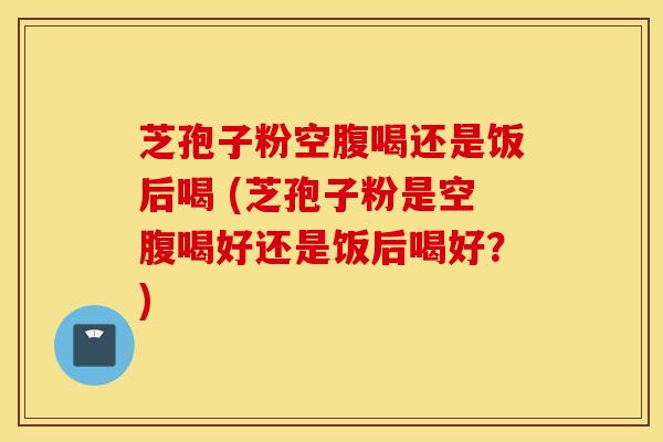 芝孢子粉空腹喝还是饭后喝 (芝孢子粉是空腹喝好还是饭后喝好？)