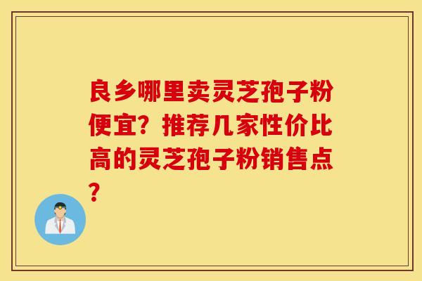 良乡哪里卖灵芝孢子粉便宜？推荐几家性价比高的灵芝孢子粉销售点？