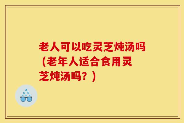 老人可以吃灵芝炖汤吗 (老年人适合食用灵芝炖汤吗？)