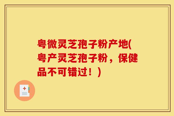 粤微灵芝孢子粉产地(粤产灵芝孢子粉，保健品不可错过！)