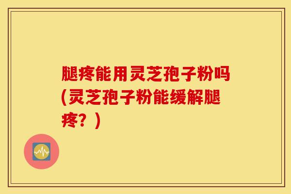 腿疼能用灵芝孢子粉吗(灵芝孢子粉能缓解腿疼？)