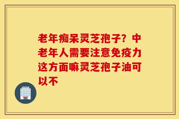 老年痴呆灵芝孢子？中老年人需要注意免疫力这方面嘛灵芝孢子油可以不