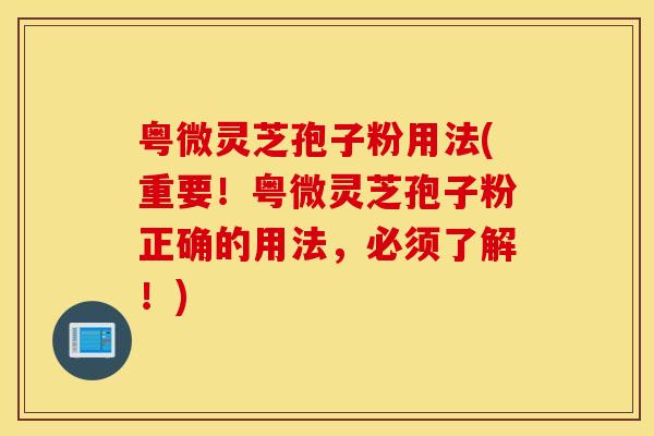 粤微灵芝孢子粉用法(重要！粤微灵芝孢子粉正确的用法，必须了解！)