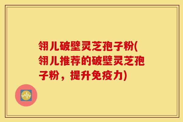 翎儿破壁灵芝孢子粉(翎儿推荐的破壁灵芝孢子粉，提升免疫力)