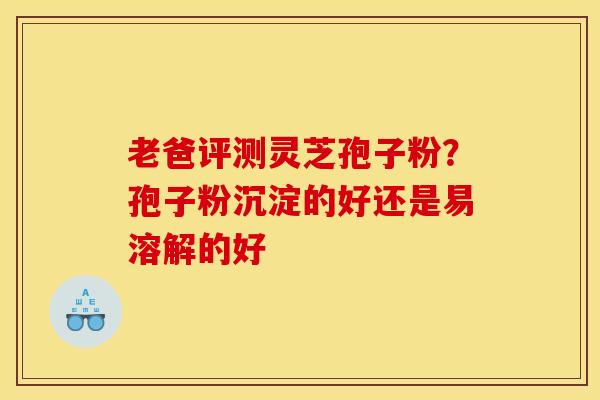 老爸评测灵芝孢子粉？孢子粉沉淀的好还是易溶解的好
