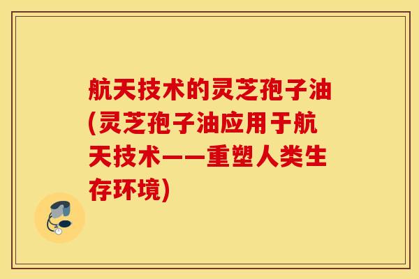 航天技术的灵芝孢子油(灵芝孢子油应用于航天技术——重塑人类生存环境)