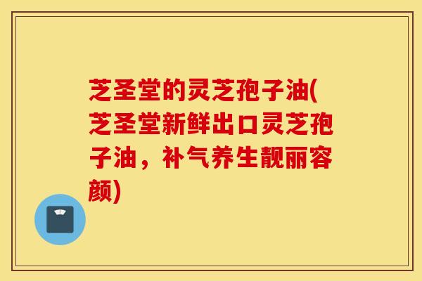 芝圣堂的灵芝孢子油(芝圣堂新鲜出口灵芝孢子油，补气养生靓丽容颜)