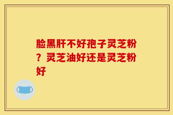 脸黑肝不好孢子灵芝粉？灵芝油好还是灵芝粉好