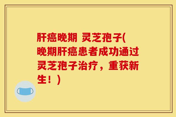 肝癌晚期 灵芝孢子(晚期肝癌患者成功通过灵芝孢子治疗，重获新生！)