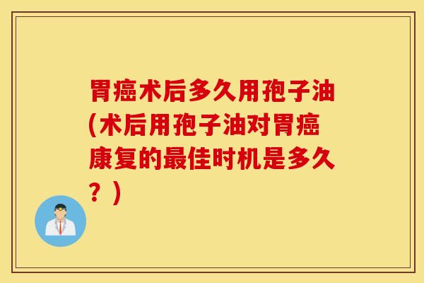 胃癌术后多久用孢子油(术后用孢子油对胃癌康复的最佳时机是多久？)