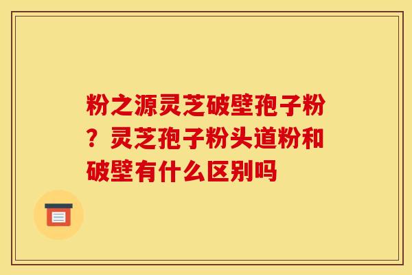 粉之源灵芝破壁孢子粉？灵芝孢子粉头道粉和破壁有什么区别吗