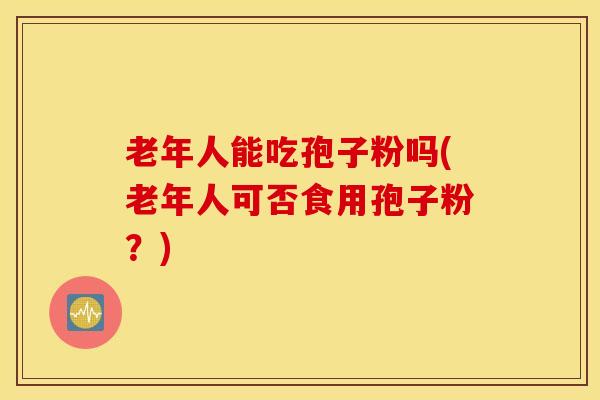 老年人能吃孢子粉吗(老年人可否食用孢子粉？)