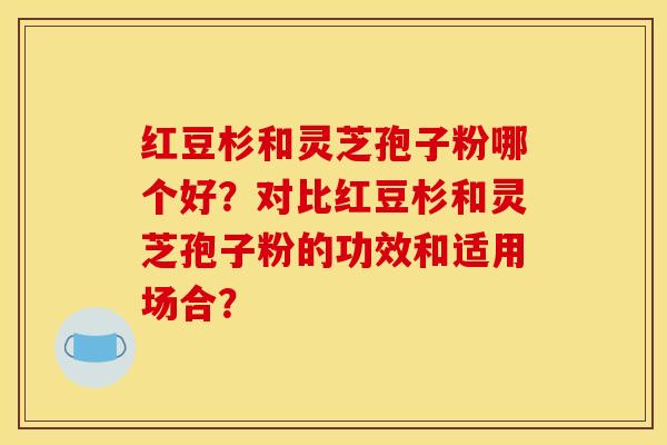 红豆杉和灵芝孢子粉哪个好？对比红豆杉和灵芝孢子粉的功效和适用场合？
