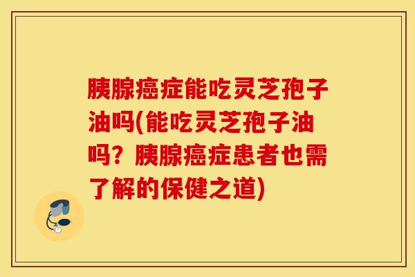 胰腺癌症能吃灵芝孢子油吗(能吃灵芝孢子油吗？胰腺癌症患者也需了解的保健之道)