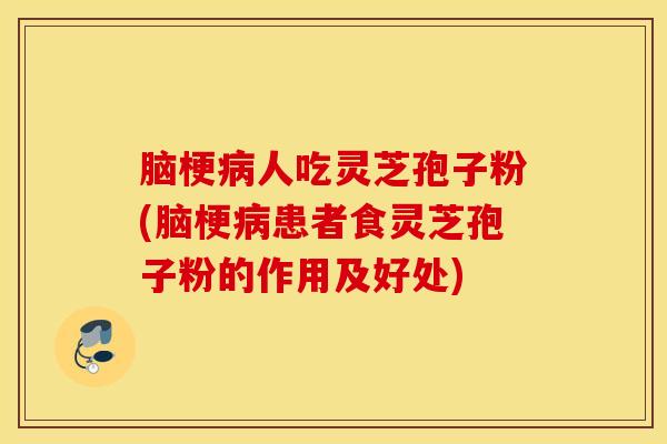 脑梗病人吃灵芝孢子粉(脑梗病患者食灵芝孢子粉的作用及好处)