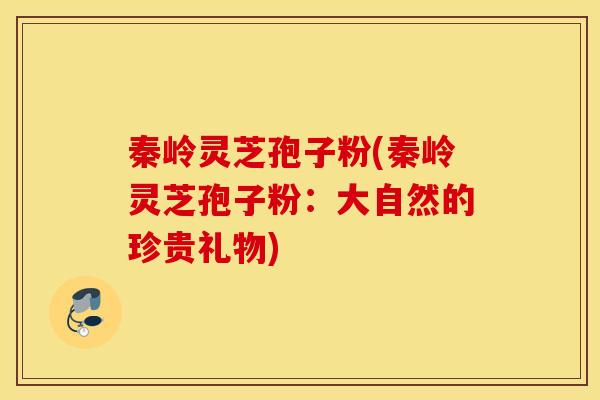 秦岭灵芝孢子粉(秦岭灵芝孢子粉：大自然的珍贵礼物)
