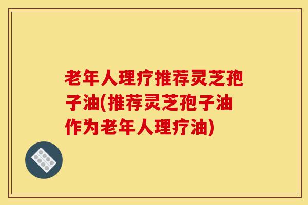老年人理疗推荐灵芝孢子油(推荐灵芝孢子油作为老年人理疗油)