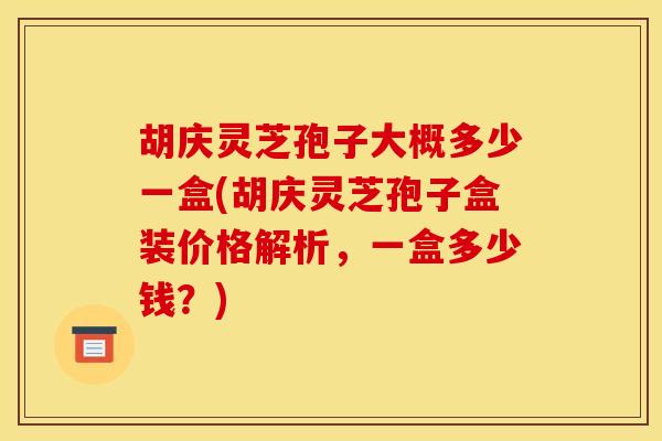 胡庆灵芝孢子大概多少一盒(胡庆灵芝孢子盒装价格解析，一盒多少钱？)