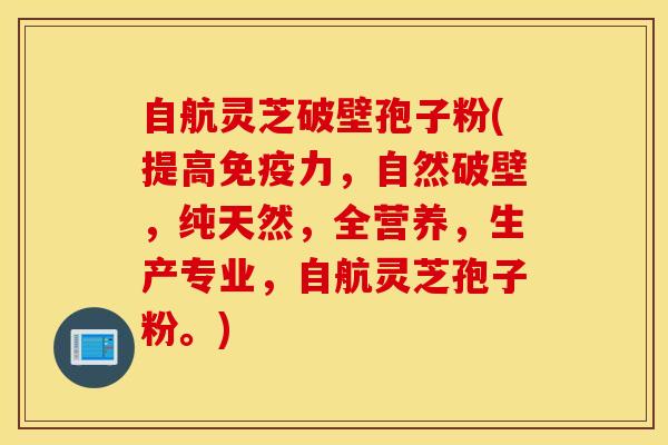 自航灵芝破壁孢子粉(提高免疫力，自然破壁，纯天然，全营养，生产专业，自航灵芝孢子粉。)