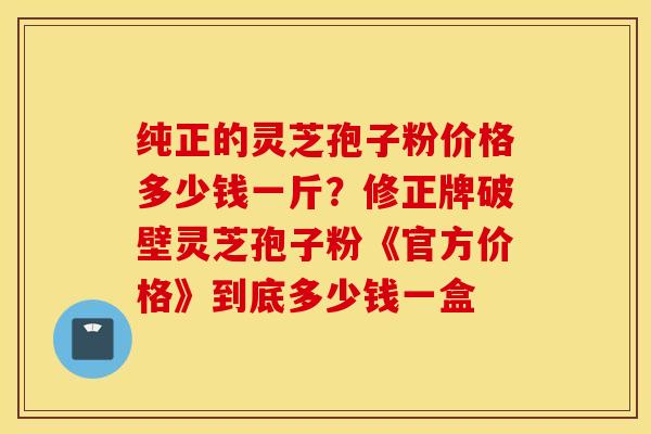 纯正的灵芝孢子粉价格多少钱一斤？修正牌破壁灵芝孢子粉《官方价格》到底多少钱一盒