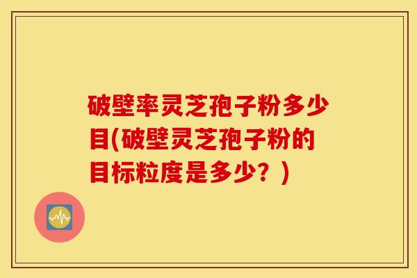破壁率灵芝孢子粉多少目(破壁灵芝孢子粉的目标粒度是多少？)