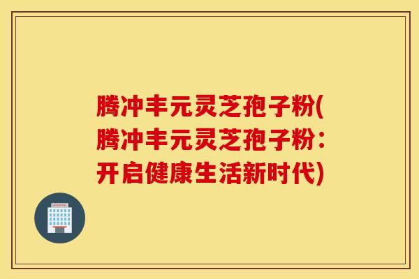 腾冲丰元灵芝孢子粉(腾冲丰元灵芝孢子粉：开启健康生活新时代)